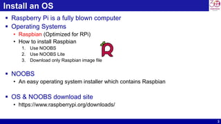 3
Install an OS
 Raspberry Pi is a fully blown computer
 Operating Systems
• Raspbian (Optimized for RPi)
• How to install Raspbian
1. Use NOOBS
2. Use NOOBS Lite
3. Download only Raspbian image file
 NOOBS
• An easy operating system installer which contains Raspbian
 OS & NOOBS download site
• https://www.raspberrypi.org/downloads/
 