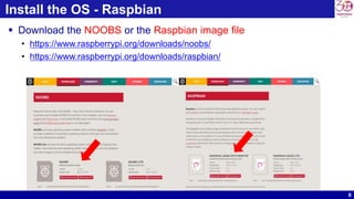 6
Install the OS - Raspbian
 Download the NOOBS or the Raspbian image file
• https://www.raspberrypi.org/downloads/noobs/
• https://www.raspberrypi.org/downloads/raspbian/
 