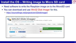 8
Install the OS – Writing image to Micro SD card
 Need software to write the Raspbian image on to the MicroSD card
 You can download and use Win32 Disk Imager for this.
• https://sourceforge.net/projects/win32diskimager/
 