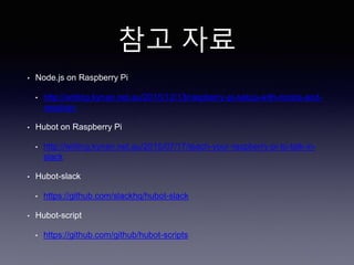 참고 자료
• Node.js on Raspberry Pi
• http://writing.kynan.net.au/2015/12/13/raspberry-pi-setup-with-noobs-and-
raspbian
• Hubot on Raspberry Pi
• http://writing.kynan.net.au/2015/07/17/teach-your-raspberry-pi-to-talk-in-
slack
• Hubot-slack
• https://github.com/slackhq/hubot-slack
• Hubot-script
• https://github.com/github/hubot-scripts
 