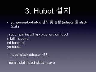 3. Hubot 설치
• yo, generator-hubot 설치 및 설정 (adapter를 slack
으로)
sudo npm install -g yo generator-hubot
mkdir hubot-pi
cd hubot-pi
yo hubot
• hubot slack adapter 설치
npm install hubot-slack --save
 