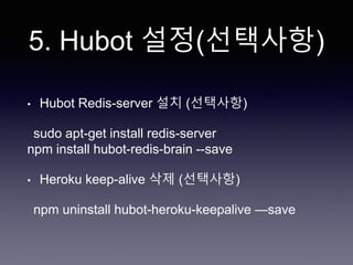 5. Hubot 설정(선택사항)
• Hubot Redis-server 설치 (선택사항)
sudo apt-get install redis-server
npm install hubot-redis-brain --save
• Heroku keep-alive 삭제 (선택사항)
npm uninstall hubot-heroku-keepalive —save
 