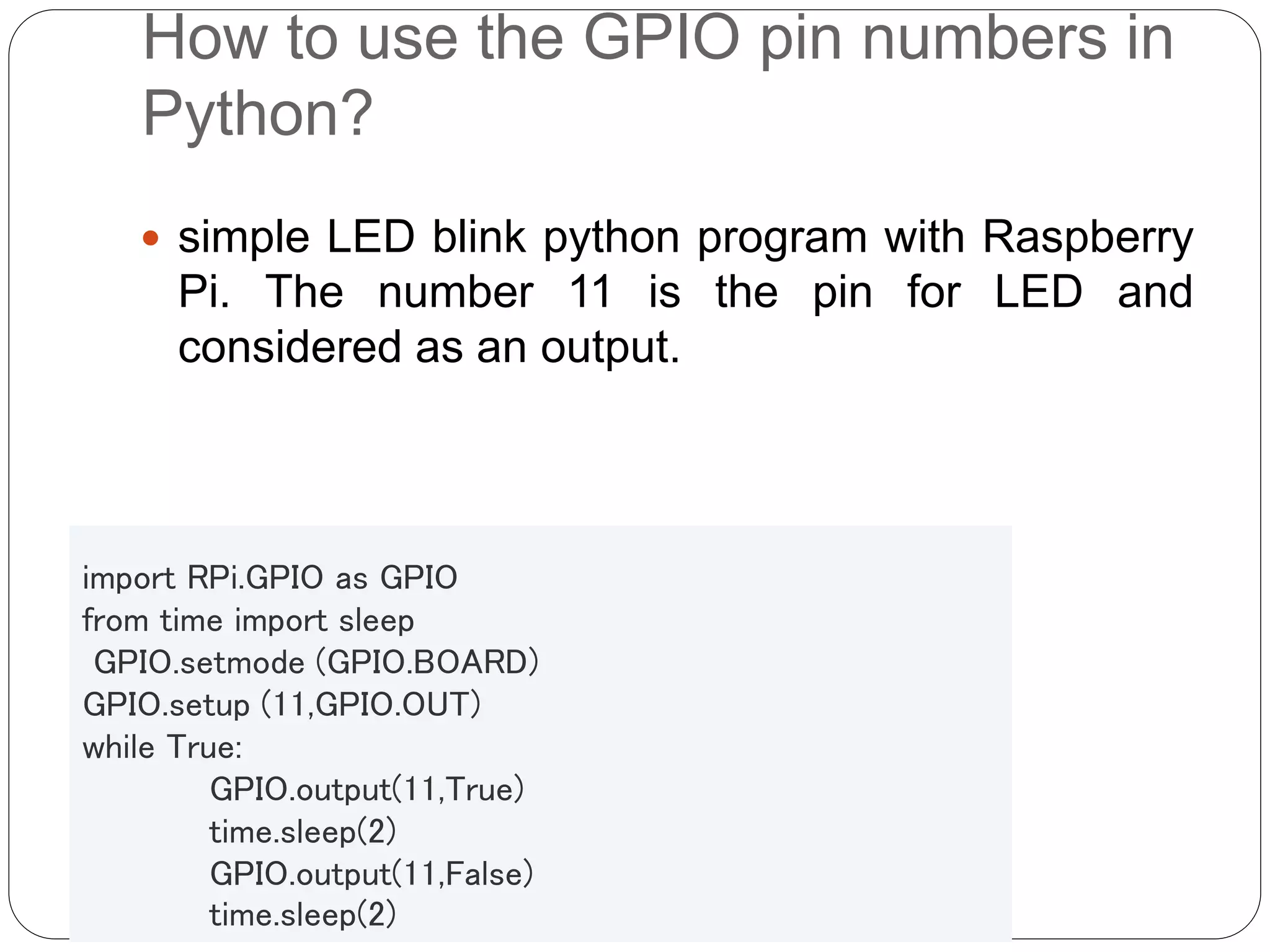 How to use the GPIO pin numbers in Python?  simple LED blink python program with Raspberry Pi. The number 11 is the pin for LED and considered as an output. import RPi.GPIO as GPIO from time import sleep GPIO.setmode (GPIO.BOARD) GPIO.setup (11,GPIO.OUT) while True: GPIO.output(11,True) time.sleep(2) GPIO.output(11,False) time.sleep(2) 