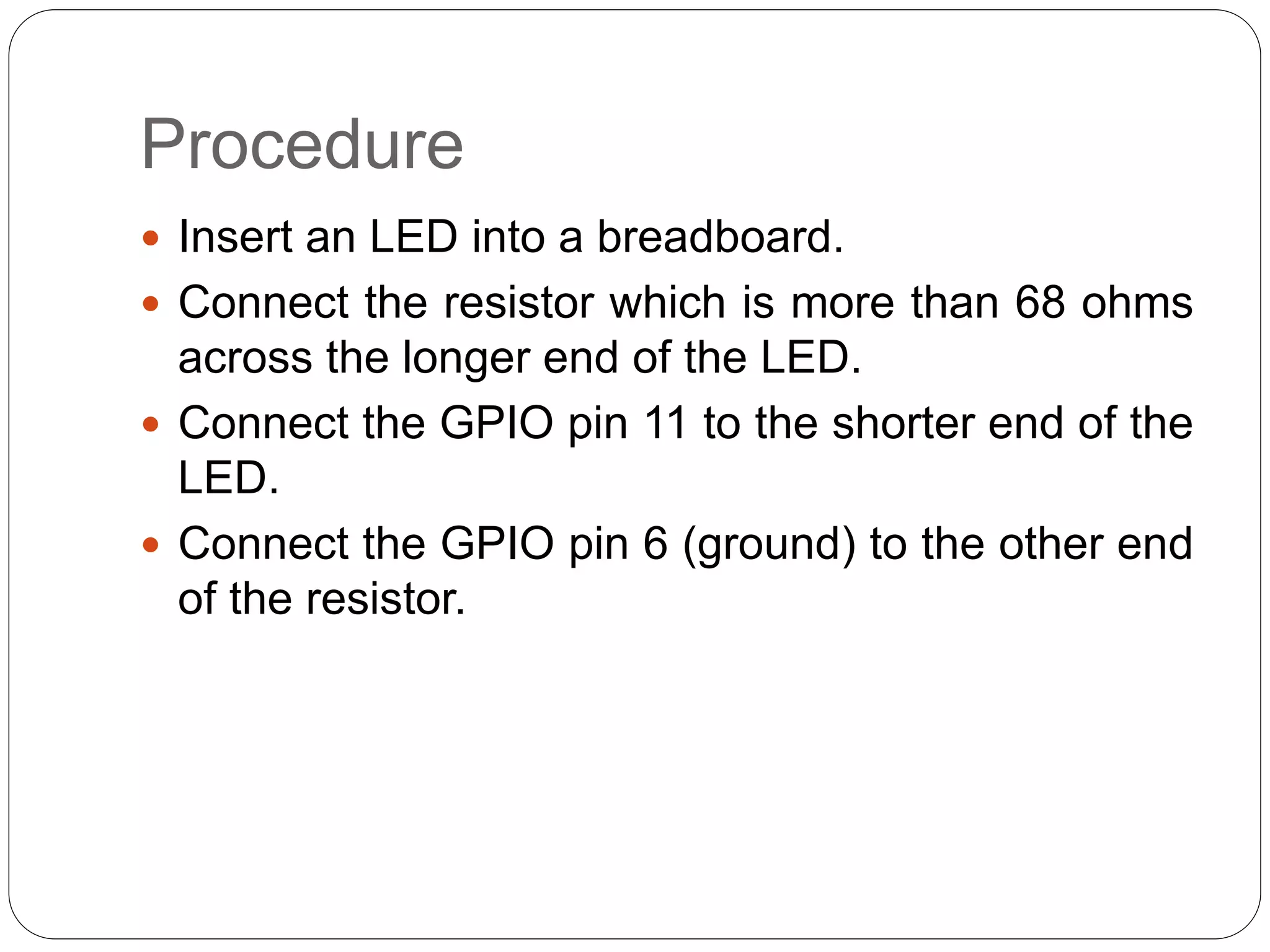 Procedure  Insert an LED into a breadboard.  Connect the resistor which is more than 68 ohms across the longer end of the LED.  Connect the GPIO pin 11 to the shorter end of the LED.  Connect the GPIO pin 6 (ground) to the other end of the resistor. 