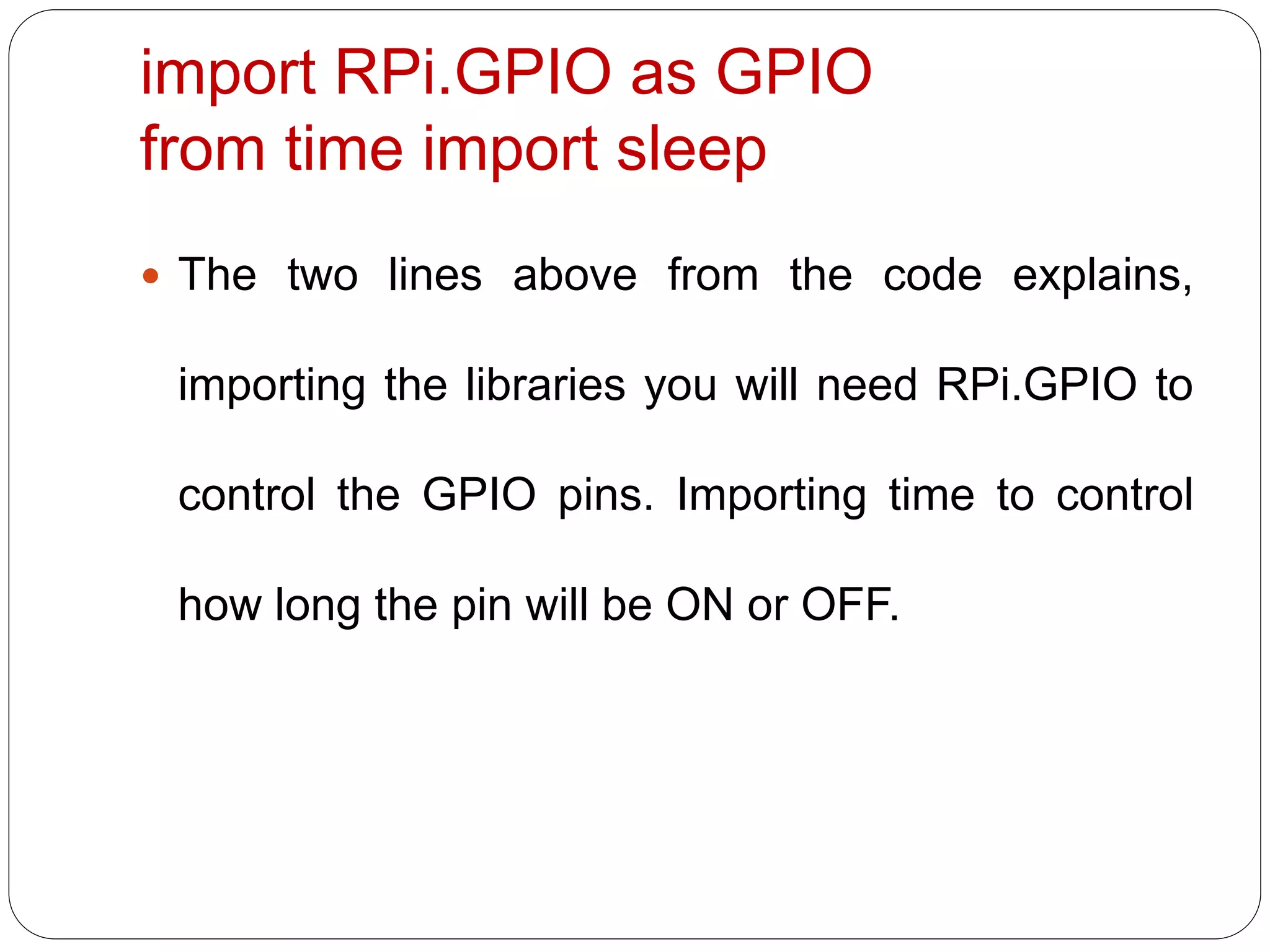 import RPi.GPIO as GPIO from time import sleep  The two lines above from the code explains, importing the libraries you will need RPi.GPIO to control the GPIO pins. Importing time to control how long the pin will be ON or OFF. 