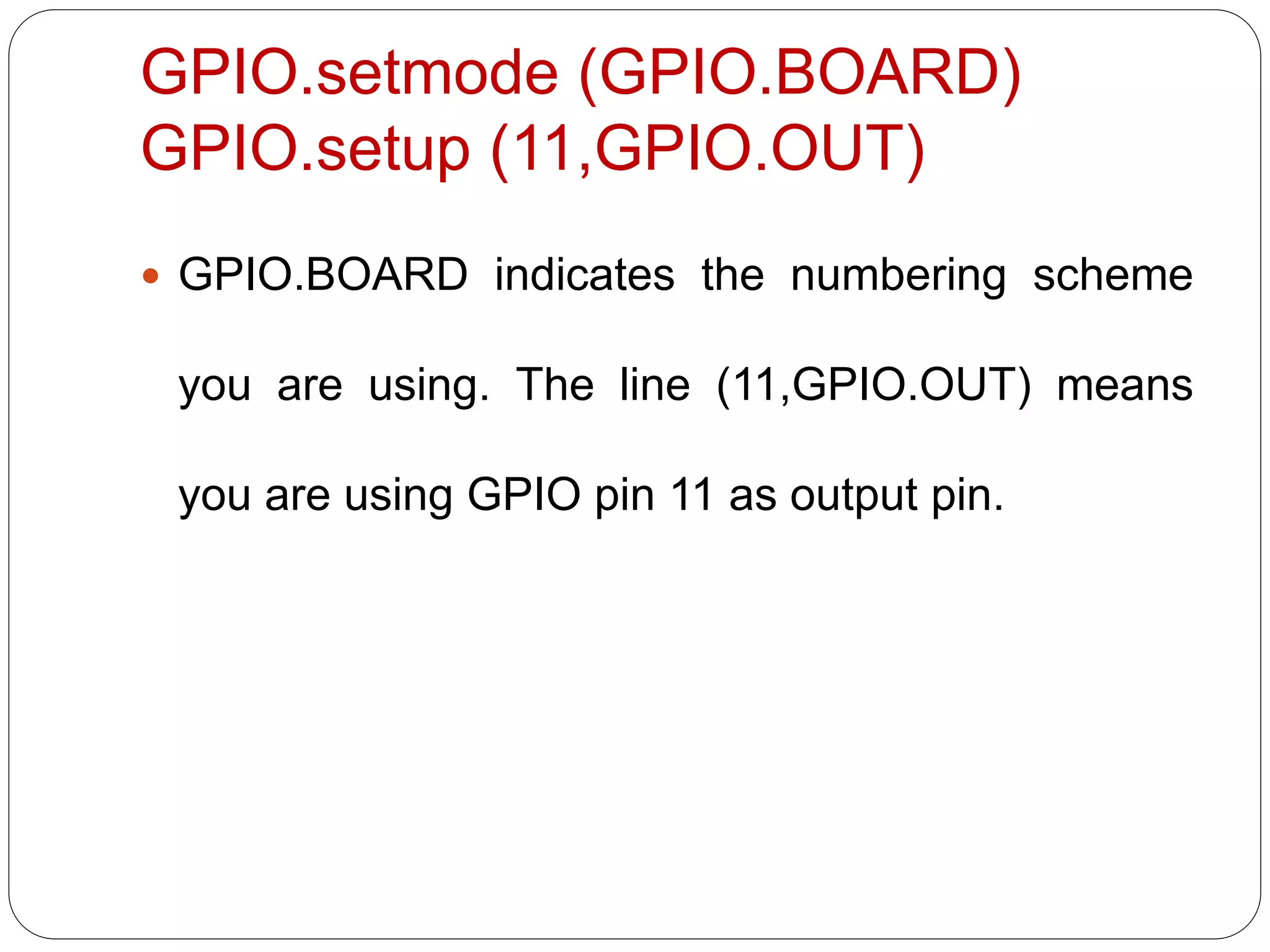 GPIO.setmode (GPIO.BOARD) GPIO.setup (11,GPIO.OUT)  GPIO.BOARD indicates the numbering scheme you are using. The line (11,GPIO.OUT) means you are using GPIO pin 11 as output pin. 