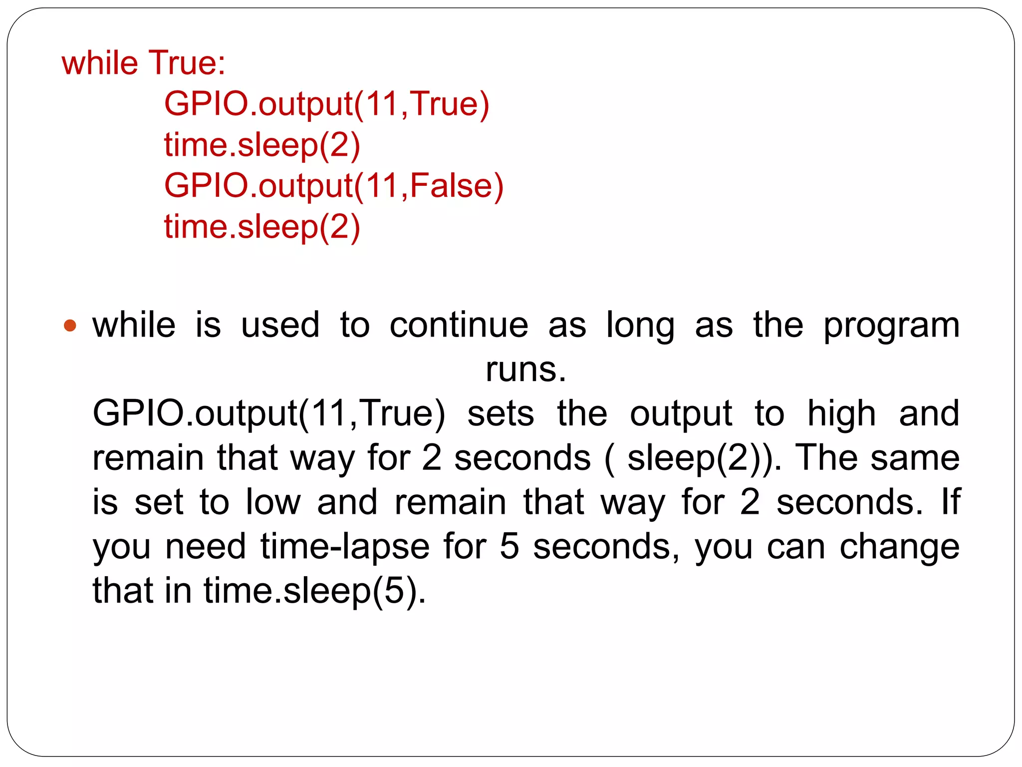 while True: GPIO.output(11,True) time.sleep(2) GPIO.output(11,False) time.sleep(2)  while is used to continue as long as the program runs. GPIO.output(11,True) sets the output to high and remain that way for 2 seconds ( sleep(2)). The same is set to low and remain that way for 2 seconds. If you need time-lapse for 5 seconds, you can change that in time.sleep(5). 