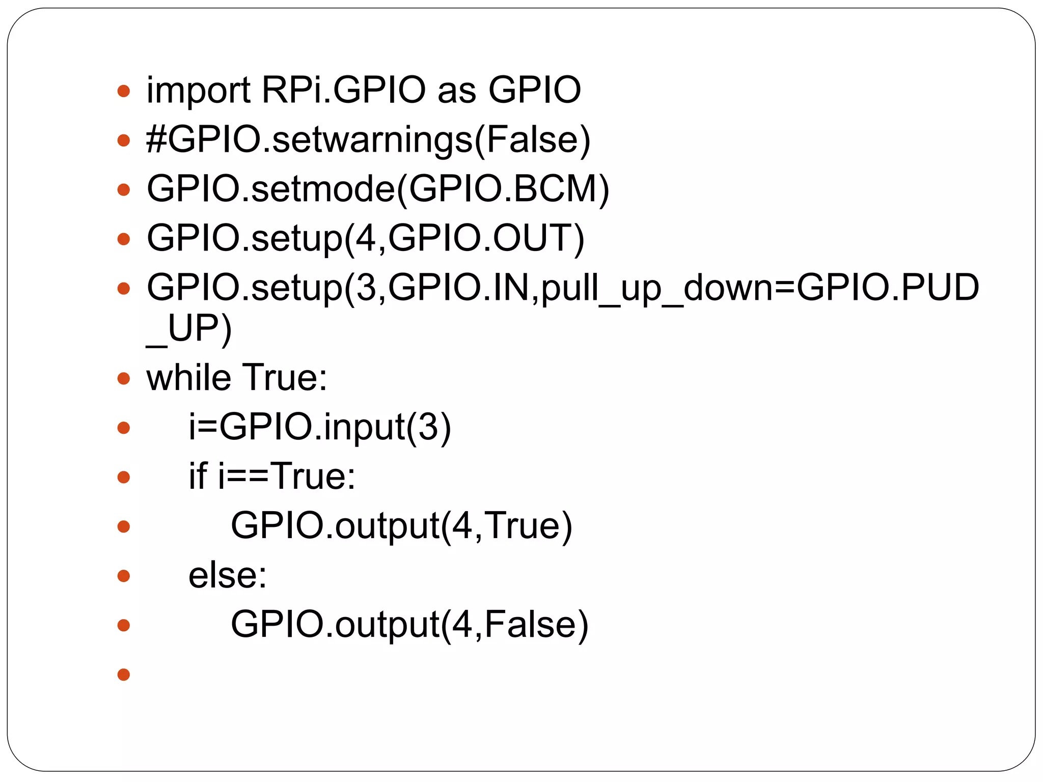  import RPi.GPIO as GPIO  #GPIO.setwarnings(False)  GPIO.setmode(GPIO.BCM)  GPIO.setup(4,GPIO.OUT)  GPIO.setup(3,GPIO.IN,pull_up_down=GPIO.PUD _UP)  while True:  i=GPIO.input(3)  if i==True:  GPIO.output(4,True)  else:  GPIO.output(4,False)  