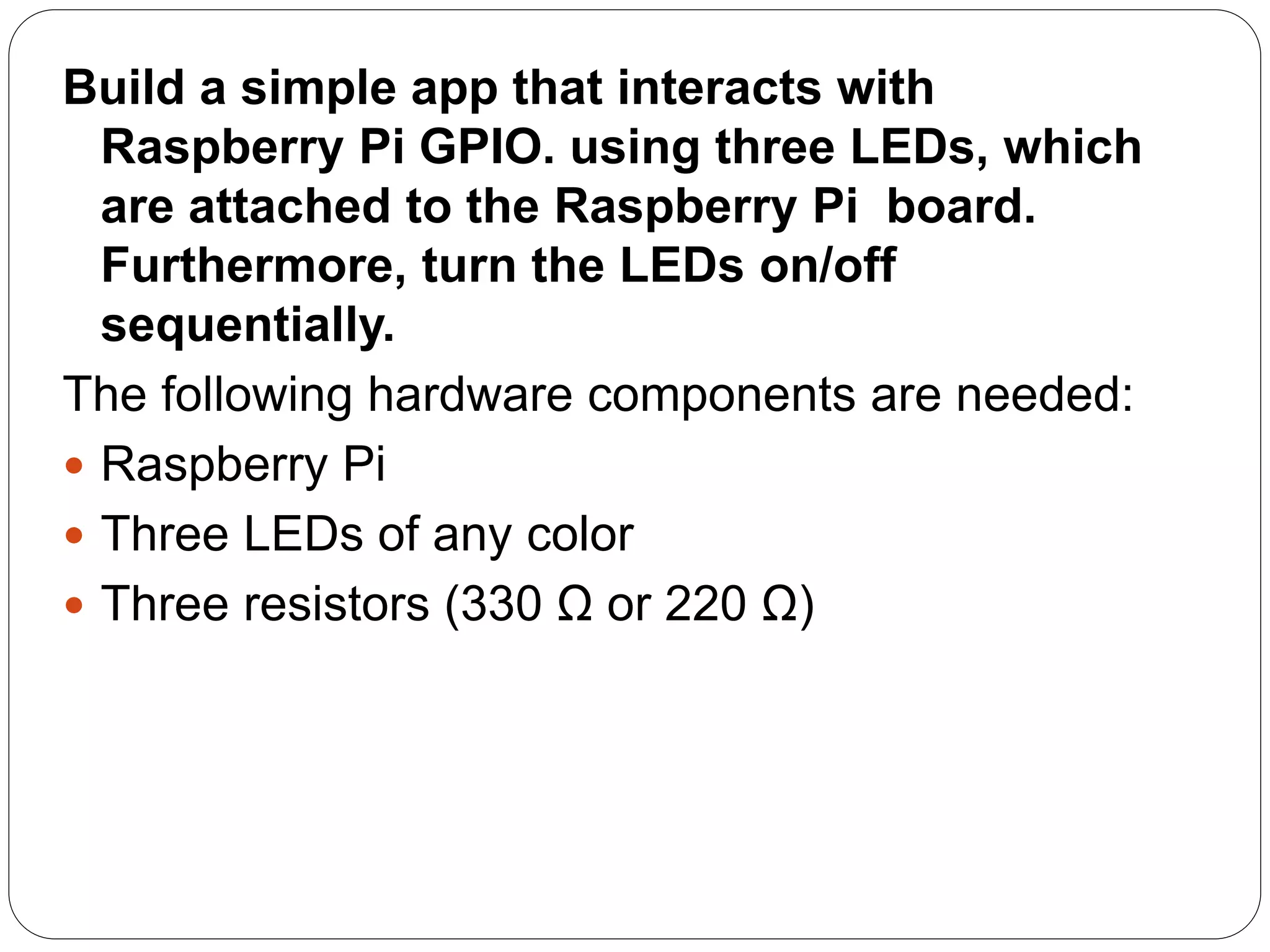 Build a simple app that interacts with Raspberry Pi GPIO. using three LEDs, which are attached to the Raspberry Pi board. Furthermore, turn the LEDs on/off sequentially. The following hardware components are needed:  Raspberry Pi  Three LEDs of any color  Three resistors (330 Ω or 220 Ω) 
