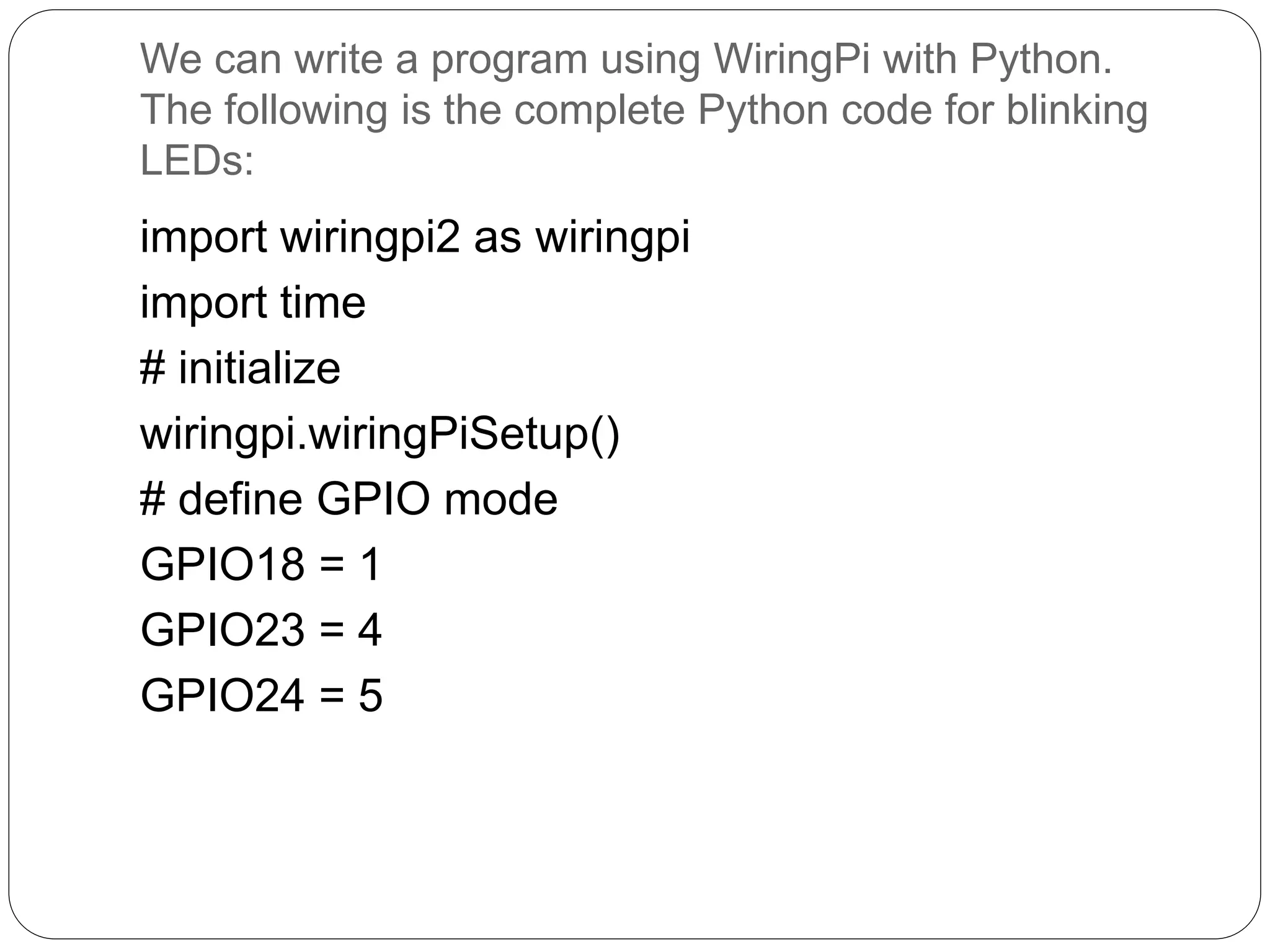 We can write a program using WiringPi with Python. The following is the complete Python code for blinking LEDs: import wiringpi2 as wiringpi import time # initialize wiringpi.wiringPiSetup() # define GPIO mode GPIO18 = 1 GPIO23 = 4 GPIO24 = 5 