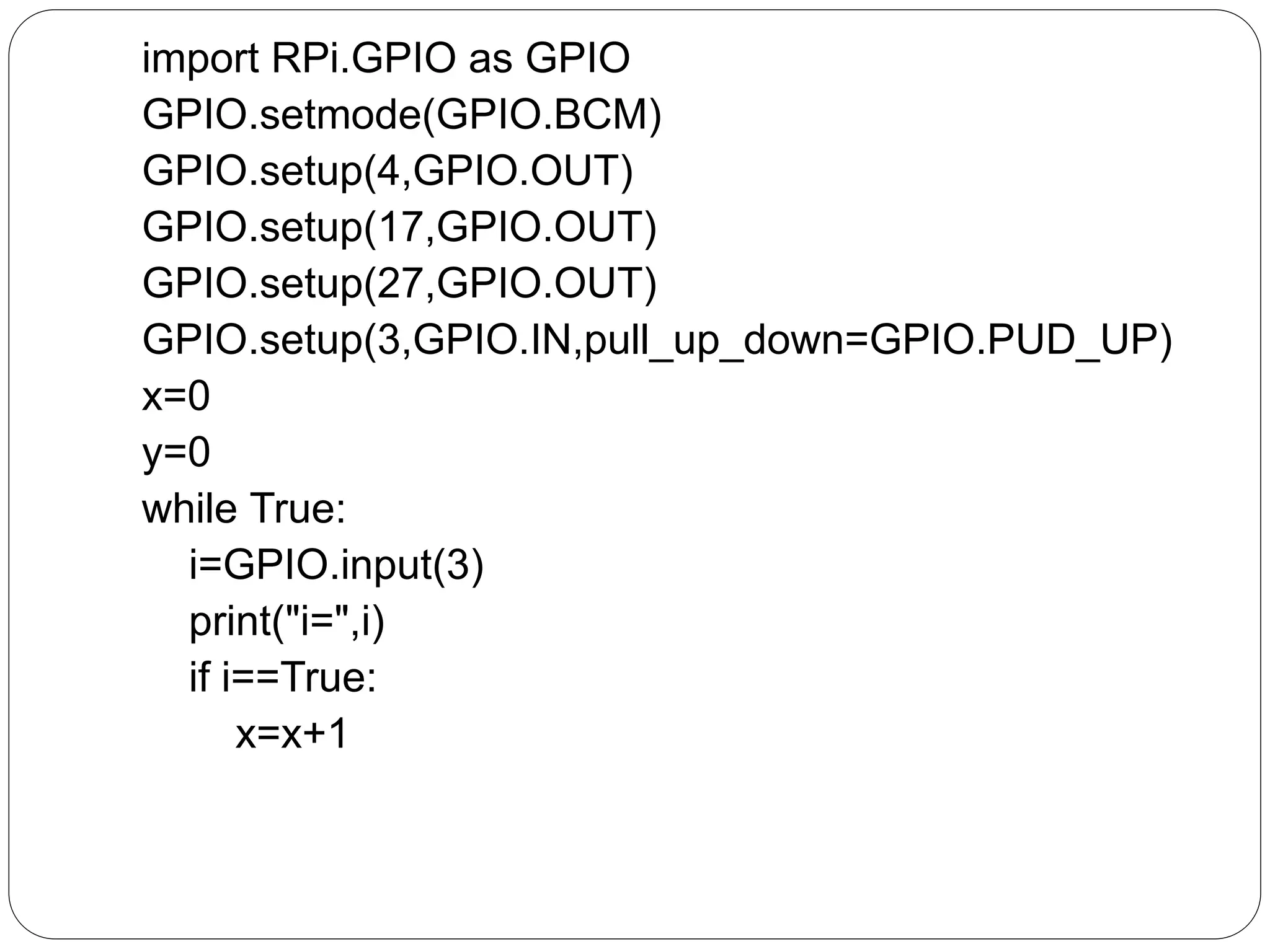 import RPi.GPIO as GPIO GPIO.setmode(GPIO.BCM) GPIO.setup(4,GPIO.OUT) GPIO.setup(17,GPIO.OUT) GPIO.setup(27,GPIO.OUT) GPIO.setup(3,GPIO.IN,pull_up_down=GPIO.PUD_UP) x=0 y=0 while True: i=GPIO.input(3) print("i=",i) if i==True: x=x+1 