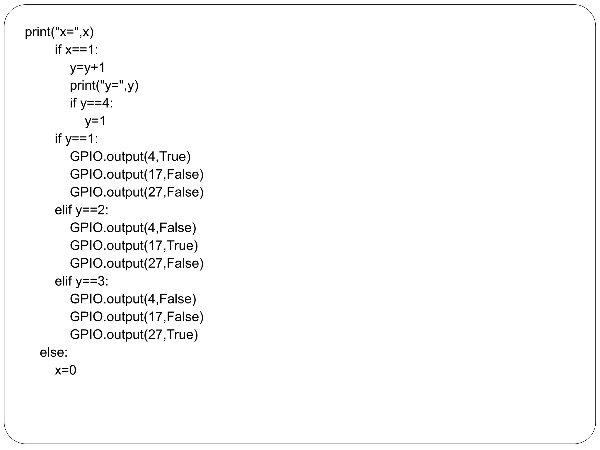 print("x=",x) if x==1: y=y+1 print("y=",y) if y==4: y=1 if y==1: GPIO.output(4,True) GPIO.output(17,False) GPIO.output(27,False) elif y==2: GPIO.output(4,False) GPIO.output(17,True) GPIO.output(27,False) elif y==3: GPIO.output(4,False) GPIO.output(17,False) GPIO.output(27,True) else: x=0 