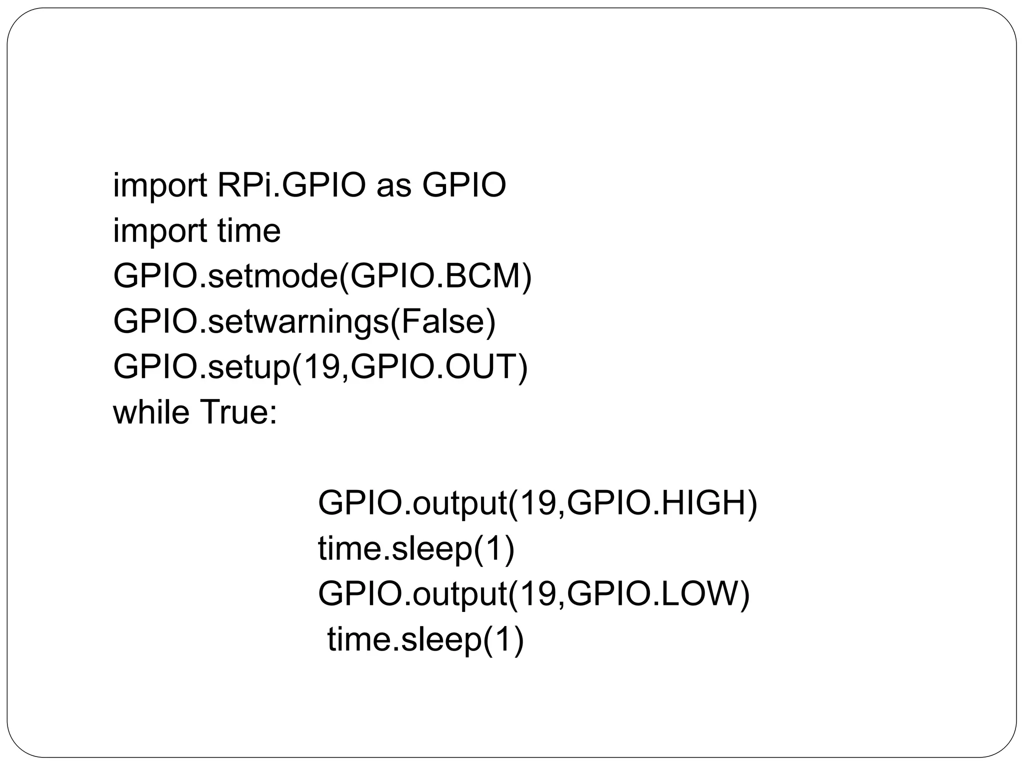 import RPi.GPIO as GPIO import time GPIO.setmode(GPIO.BCM) GPIO.setwarnings(False) GPIO.setup(19,GPIO.OUT) while True: GPIO.output(19,GPIO.HIGH) time.sleep(1) GPIO.output(19,GPIO.LOW) time.sleep(1) 