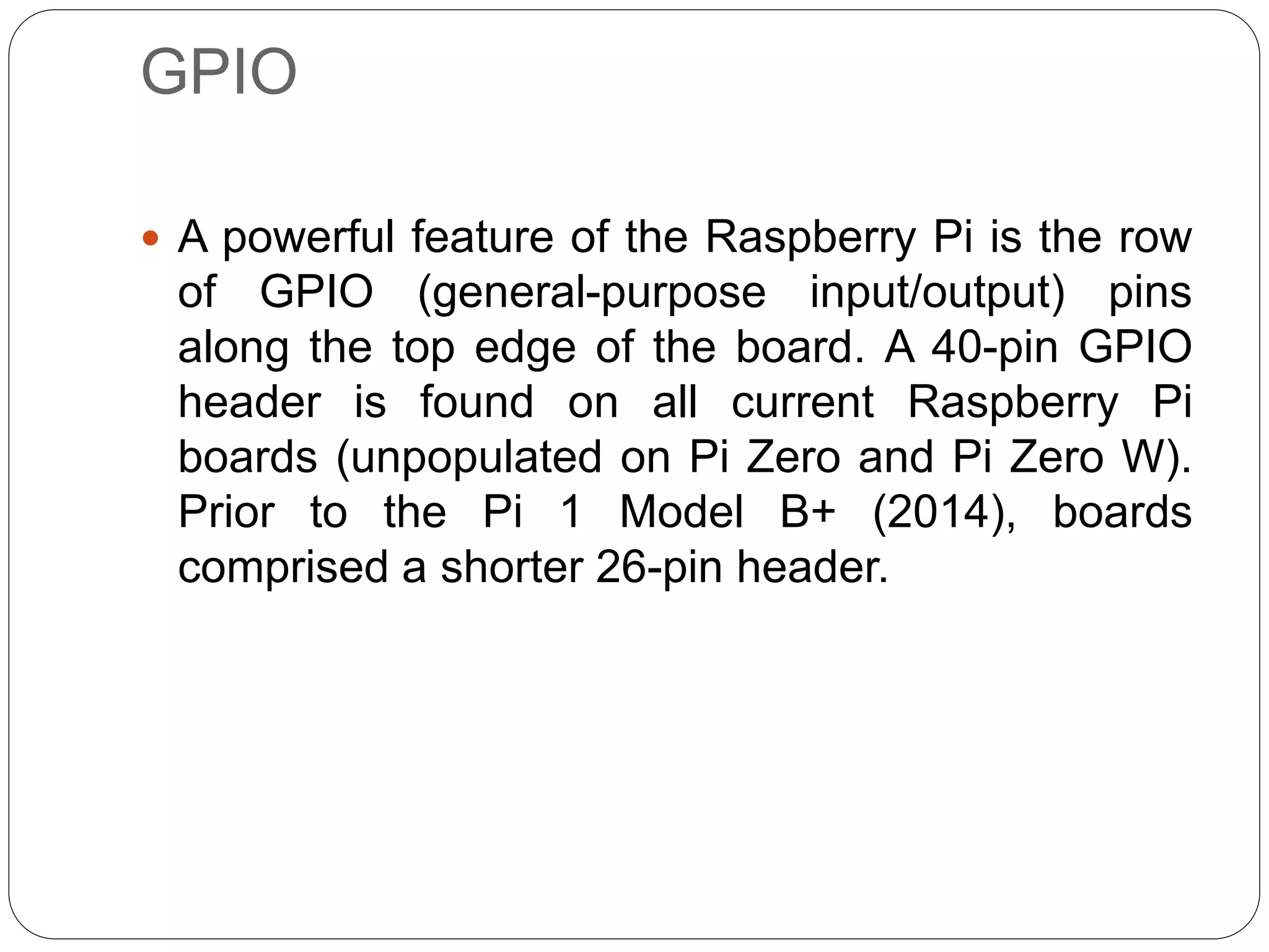 GPIO  A powerful feature of the Raspberry Pi is the row of GPIO (general-purpose input/output) pins along the top edge of the board. A 40-pin GPIO header is found on all current Raspberry Pi boards (unpopulated on Pi Zero and Pi Zero W). Prior to the Pi 1 Model B+ (2014), boards comprised a shorter 26-pin header. 
