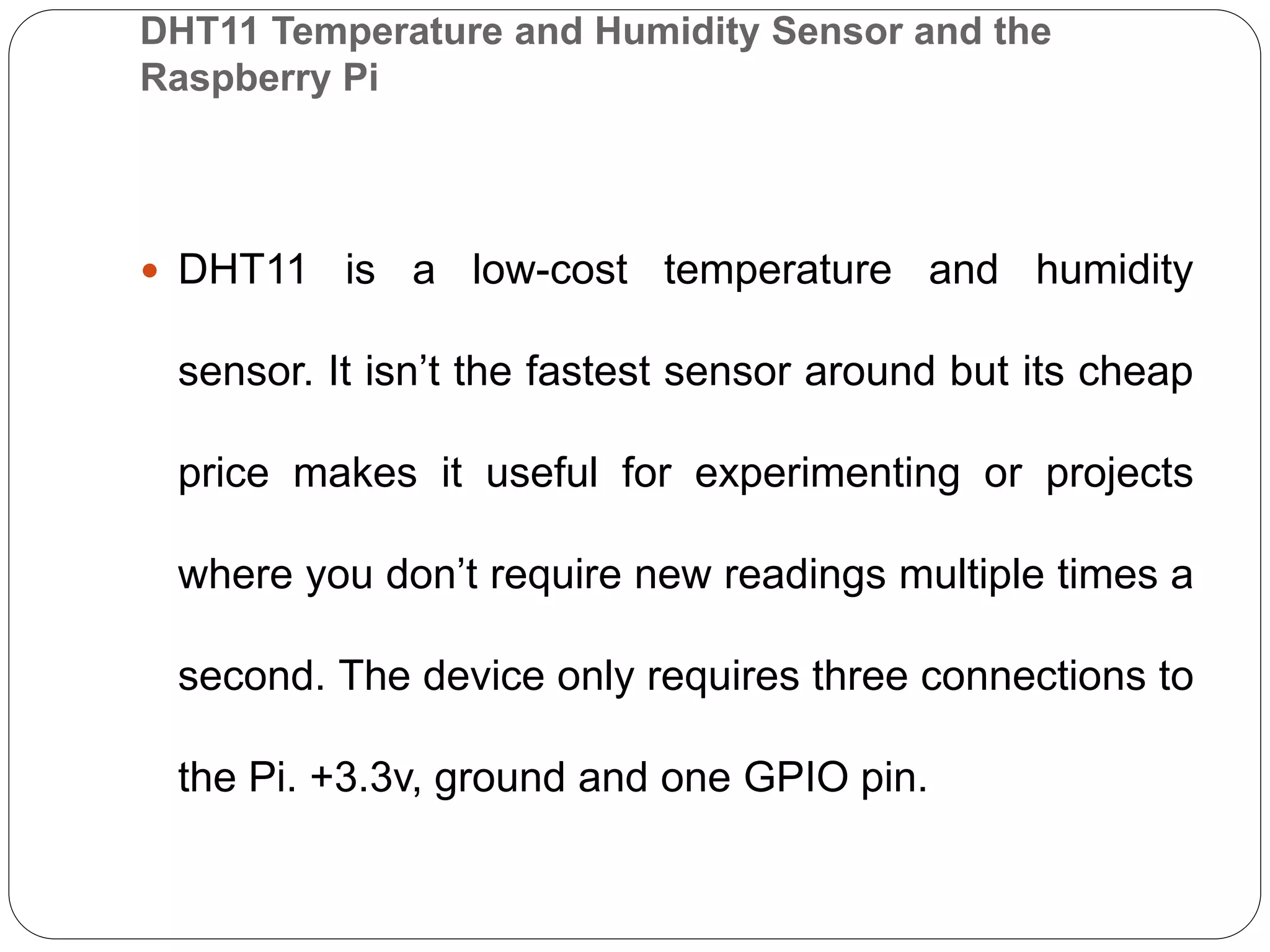 DHT11 Temperature and Humidity Sensor and the Raspberry Pi  DHT11 is a low-cost temperature and humidity sensor. It isn’t the fastest sensor around but its cheap price makes it useful for experimenting or projects where you don’t require new readings multiple times a second. The device only requires three connections to the Pi. +3.3v, ground and one GPIO pin. 