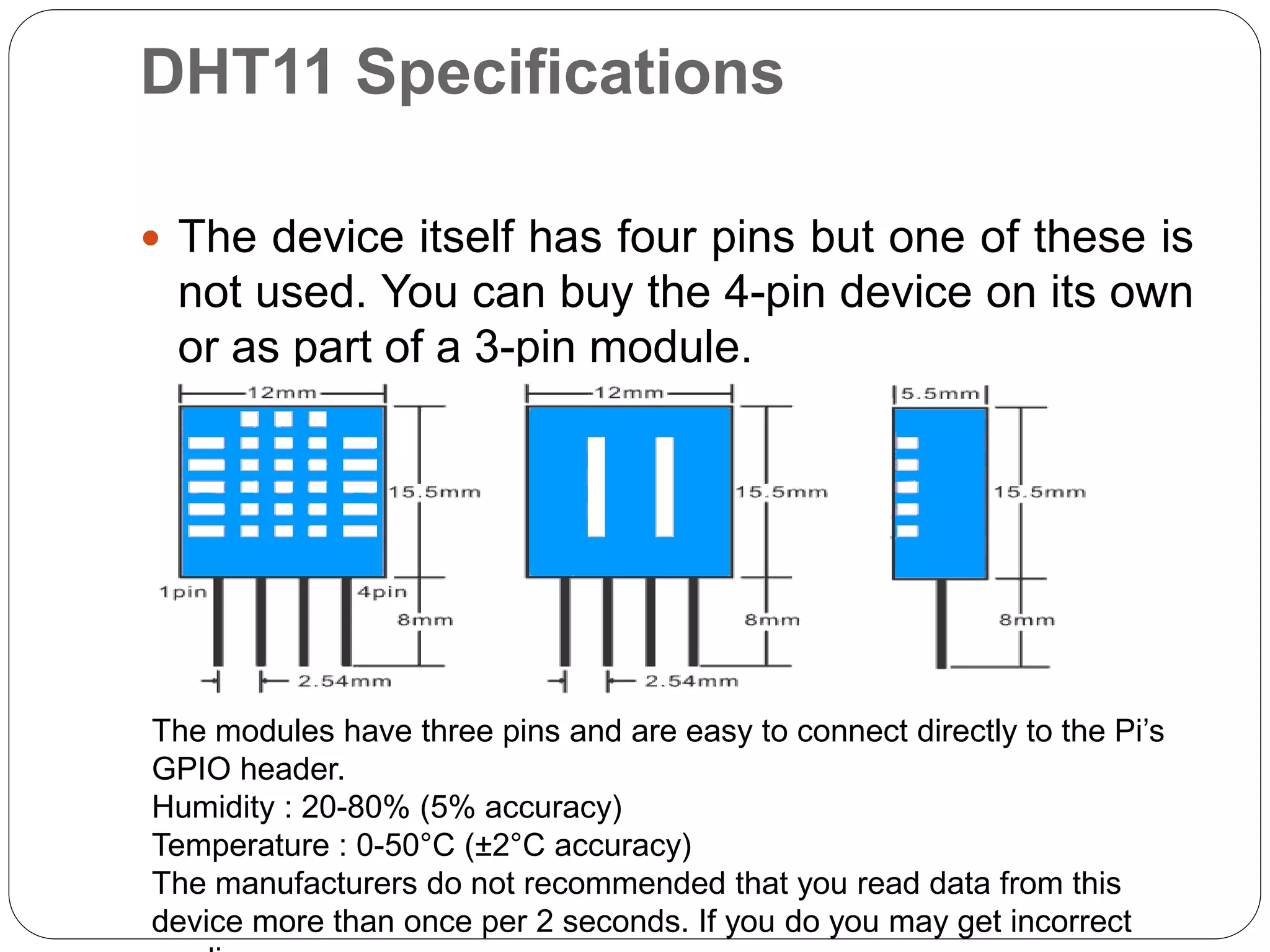 DHT11 Specifications  The device itself has four pins but one of these is not used. You can buy the 4-pin device on its own or as part of a 3-pin module.  The modules have three pins and are easy to connect directly to the Pi’s GPIO header. Humidity : 20-80% (5% accuracy) Temperature : 0-50°C (±2°C accuracy) The manufacturers do not recommended that you read data from this device more than once per 2 seconds. If you do you may get incorrect 
