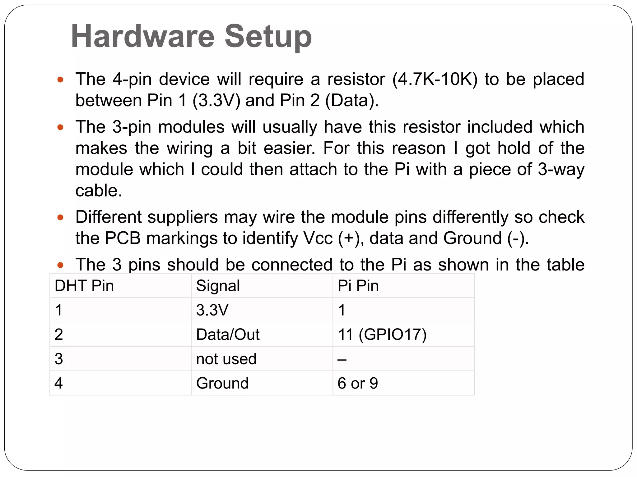 Hardware Setup  The 4-pin device will require a resistor (4.7K-10K) to be placed between Pin 1 (3.3V) and Pin 2 (Data).  The 3-pin modules will usually have this resistor included which makes the wiring a bit easier. For this reason I got hold of the module which I could then attach to the Pi with a piece of 3-way cable.  Different suppliers may wire the module pins differently so check the PCB markings to identify Vcc (+), data and Ground (-).  The 3 pins should be connected to the Pi as shown in the table below :DHT Pin Signal Pi Pin 1 3.3V 1 2 Data/Out 11 (GPIO17) 3 not used – 4 Ground 6 or 9 
