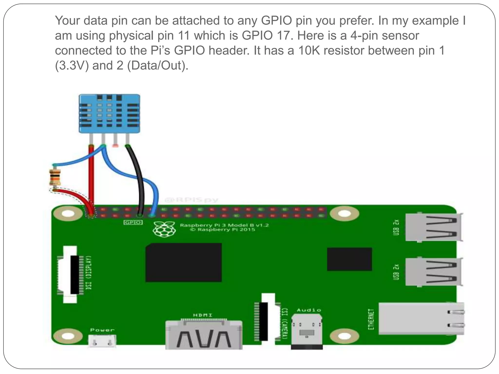 Your data pin can be attached to any GPIO pin you prefer. In my example I am using physical pin 11 which is GPIO 17. Here is a 4-pin sensor connected to the Pi’s GPIO header. It has a 10K resistor between pin 1 (3.3V) and 2 (Data/Out). 