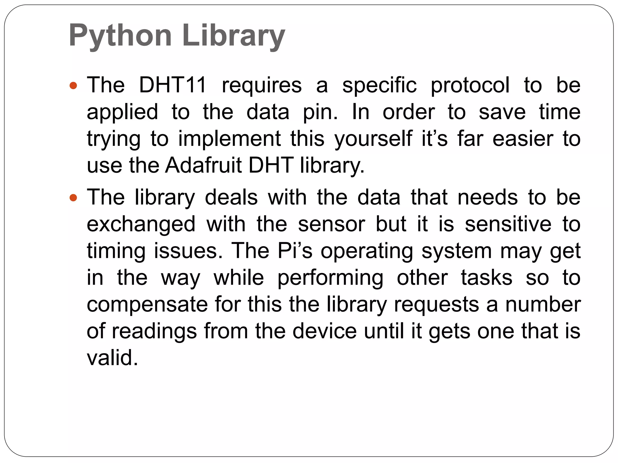 Python Library  The DHT11 requires a specific protocol to be applied to the data pin. In order to save time trying to implement this yourself it’s far easier to use the Adafruit DHT library.  The library deals with the data that needs to be exchanged with the sensor but it is sensitive to timing issues. The Pi’s operating system may get in the way while performing other tasks so to compensate for this the library requests a number of readings from the device until it gets one that is valid. 