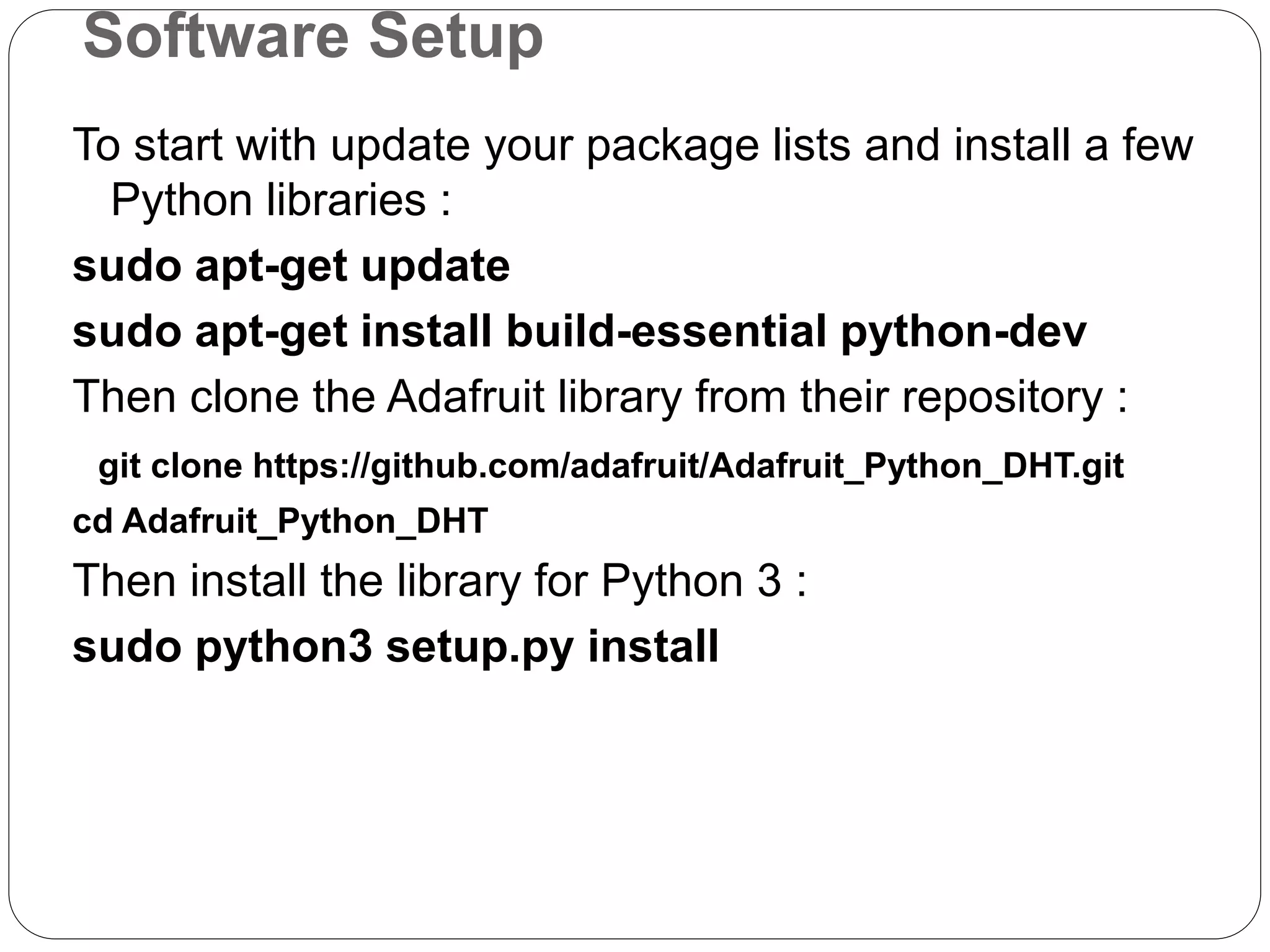 Software Setup To start with update your package lists and install a few Python libraries : sudo apt-get update sudo apt-get install build-essential python-dev Then clone the Adafruit library from their repository : git clone https://github.com/adafruit/Adafruit_Python_DHT.git cd Adafruit_Python_DHT Then install the library for Python 3 : sudo python3 setup.py install 