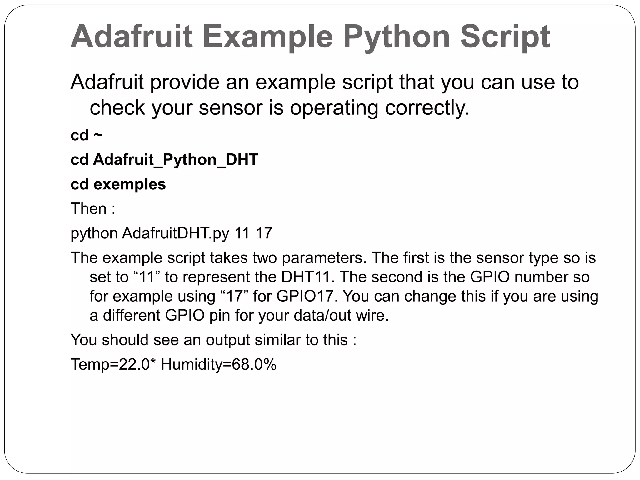 Adafruit Example Python Script Adafruit provide an example script that you can use to check your sensor is operating correctly. cd ~ cd Adafruit_Python_DHT cd exemples Then : python AdafruitDHT.py 11 17 The example script takes two parameters. The first is the sensor type so is set to “11” to represent the DHT11. The second is the GPIO number so for example using “17” for GPIO17. You can change this if you are using a different GPIO pin for your data/out wire. You should see an output similar to this : Temp=22.0* Humidity=68.0% 