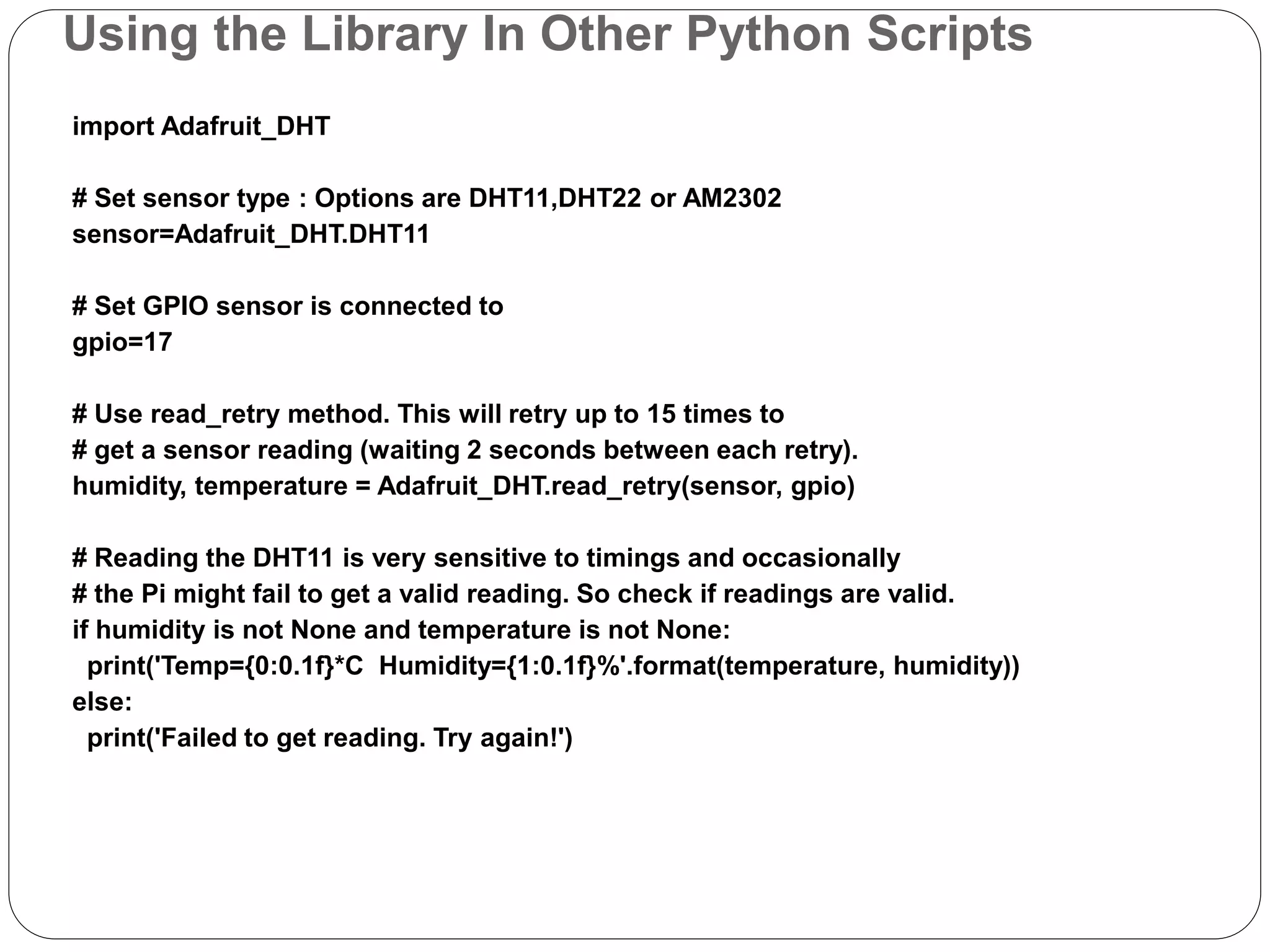 Using the Library In Other Python Scripts import Adafruit_DHT # Set sensor type : Options are DHT11,DHT22 or AM2302 sensor=Adafruit_DHT.DHT11 # Set GPIO sensor is connected to gpio=17 # Use read_retry method. This will retry up to 15 times to # get a sensor reading (waiting 2 seconds between each retry). humidity, temperature = Adafruit_DHT.read_retry(sensor, gpio) # Reading the DHT11 is very sensitive to timings and occasionally # the Pi might fail to get a valid reading. So check if readings are valid. if humidity is not None and temperature is not None: print('Temp={0:0.1f}*C Humidity={1:0.1f}%'.format(temperature, humidity)) else: print('Failed to get reading. Try again!') 