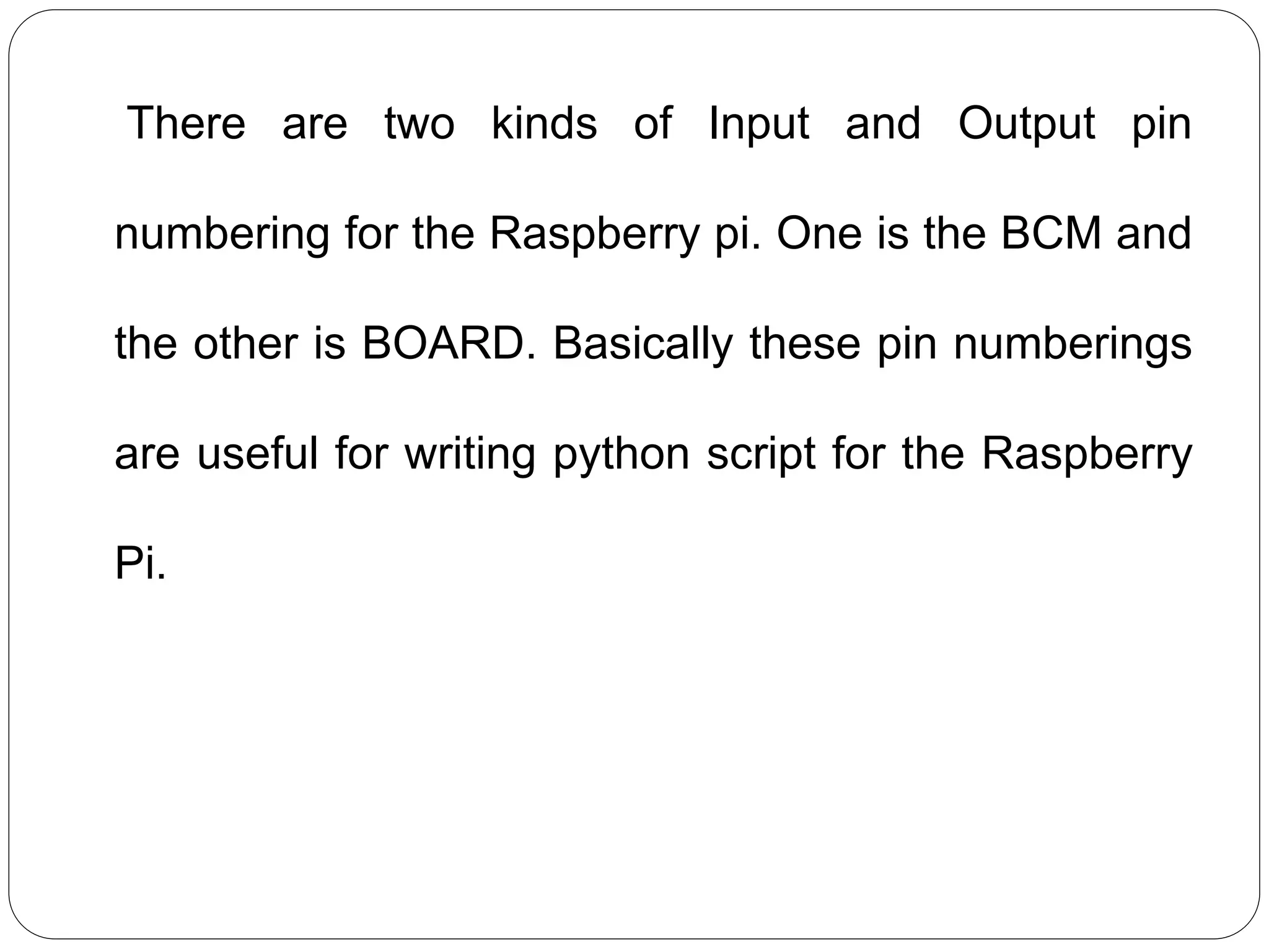 There are two kinds of Input and Output pin numbering for the Raspberry pi. One is the BCM and the other is BOARD. Basically these pin numberings are useful for writing python script for the Raspberry Pi. 
