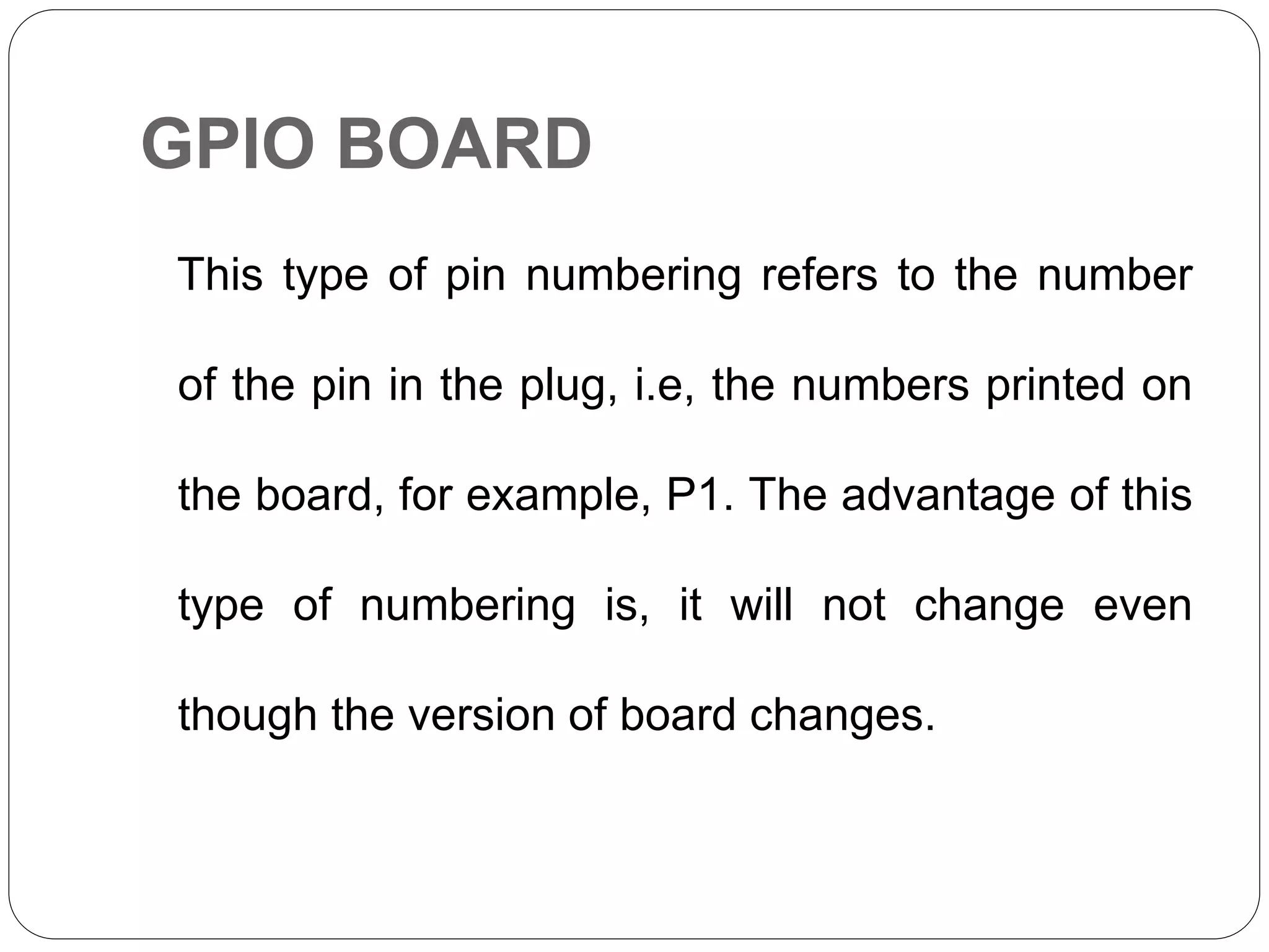 GPIO BOARD This type of pin numbering refers to the number of the pin in the plug, i.e, the numbers printed on the board, for example, P1. The advantage of this type of numbering is, it will not change even though the version of board changes. 
