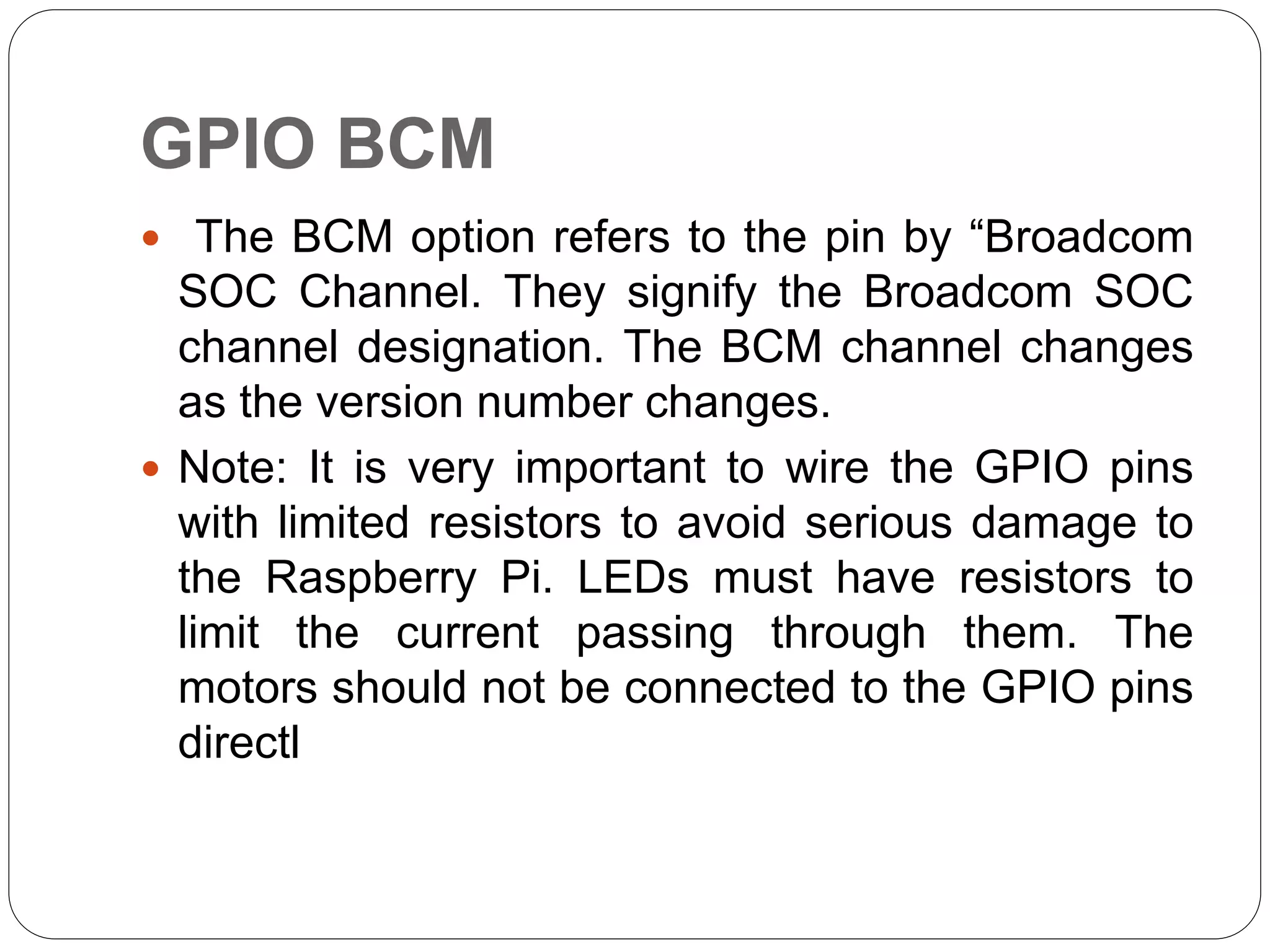 GPIO BCM  The BCM option refers to the pin by “Broadcom SOC Channel. They signify the Broadcom SOC channel designation. The BCM channel changes as the version number changes.  Note: It is very important to wire the GPIO pins with limited resistors to avoid serious damage to the Raspberry Pi. LEDs must have resistors to limit the current passing through them. The motors should not be connected to the GPIO pins directl 