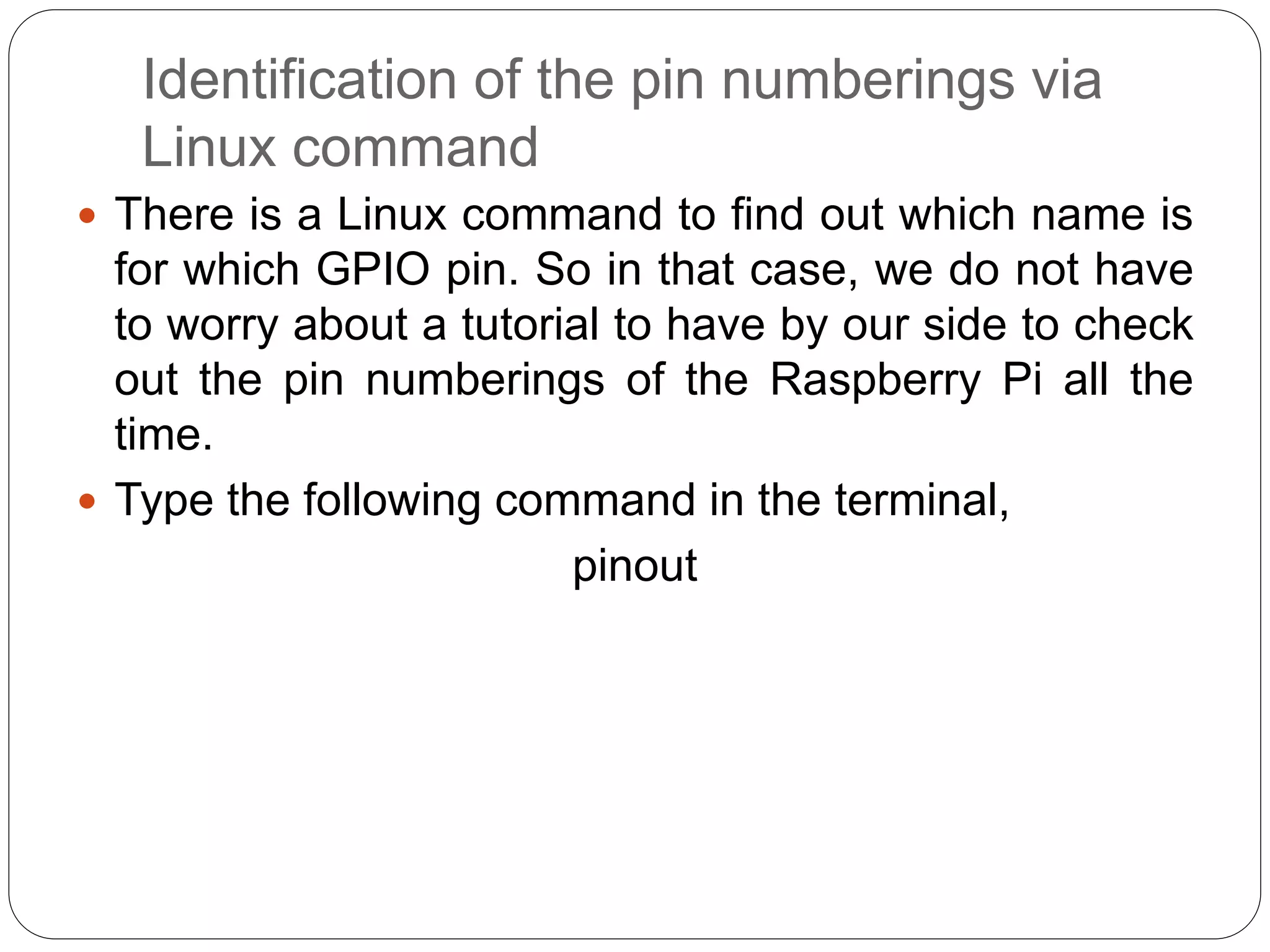 Identification of the pin numberings via Linux command  There is a Linux command to find out which name is for which GPIO pin. So in that case, we do not have to worry about a tutorial to have by our side to check out the pin numberings of the Raspberry Pi all the time.  Type the following command in the terminal, pinout 