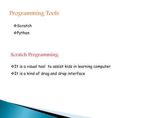 Programming Tools
Scratch
Python
Scratch Programming:
It is a visual tool to assist kids in learning computer
It is a kind of drag and drop interface
 