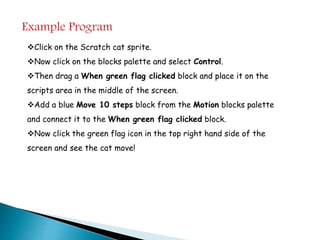 Example Program
Click on the Scratch cat sprite.
Now click on the blocks palette and select Control.
Then drag a When green flag clicked block and place it on the
scripts area in the middle of the screen.
Add a blue Move 10 steps block from the Motion blocks palette
and connect it to the When green flag clicked block.
Now click the green flag icon in the top right hand side of the
screen and see the cat move!
 