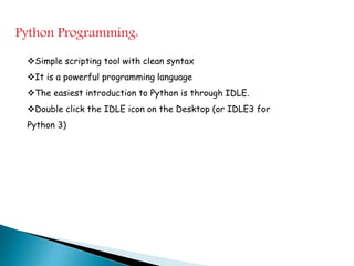 Python Programming:
Simple scripting tool with clean syntax
It is a powerful programming language
The easiest introduction to Python is through IDLE.
Double click the IDLE icon on the Desktop (or IDLE3 for
Python 3)
 