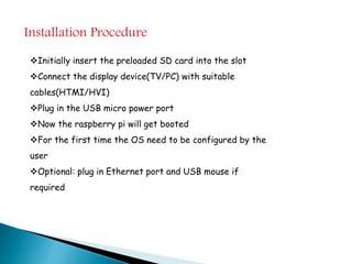 Installation Procedure
Initially insert the preloaded SD card into the slot
Connect the display device(TV/PC) with suitable
cables(HTMI/HVI)
Plug in the USB micro power port
Now the raspberry pi will get booted
For the first time the OS need to be configured by the
user
Optional: plug in Ethernet port and USB mouse if
required
 