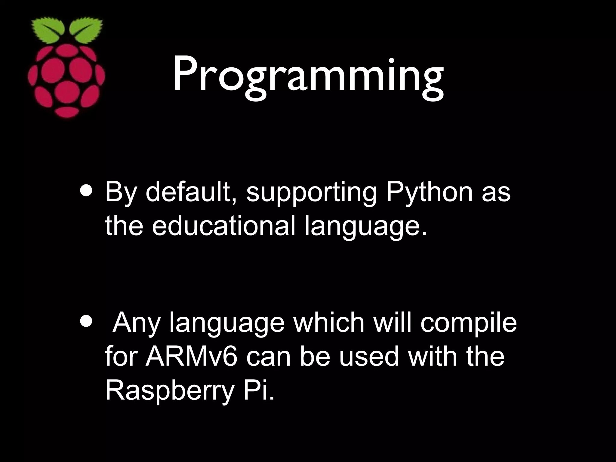 Programming
• By default, supporting Python as
the educational language.
• Any language which will compile
for ARMv6 can be used with the
Raspberry Pi.
 