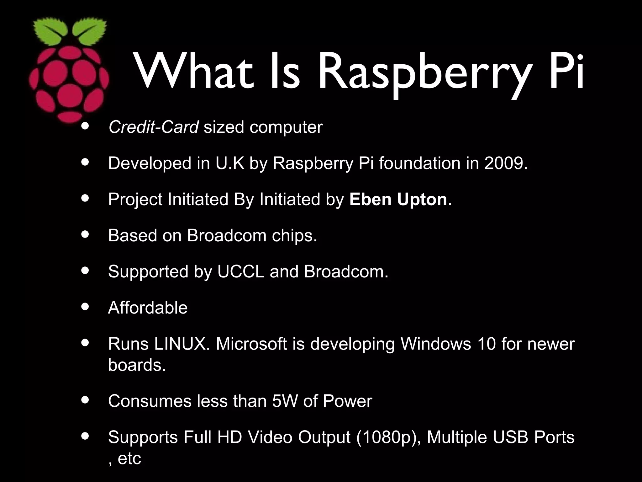 What Is Raspberry Pi
• Credit-Card sized computer
• Developed in U.K by Raspberry Pi foundation in 2009.
• Project Initiated By Initiated by Eben Upton.
• Based on Broadcom chips.
• Supported by UCCL and Broadcom.
• Affordable
• Runs LINUX. Microsoft is developing Windows 10 for newer
boards.
• Consumes less than 5W of Power
• Supports Full HD Video Output (1080p), Multiple USB Ports
, etc
 