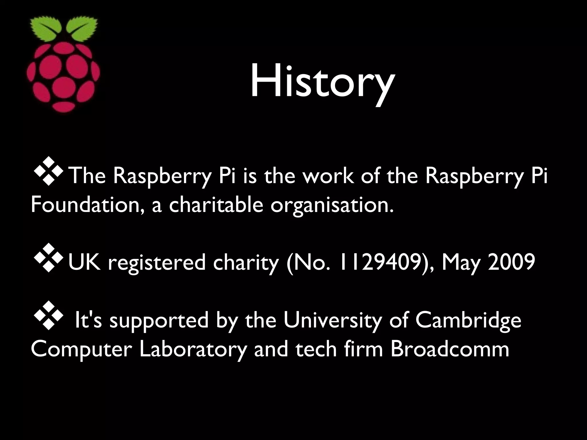 History
The Raspberry Pi is the work of the Raspberry Pi
Foundation, a charitable organisation.
UK registered charity (No. 1129409), May 2009
 It's supported by the University of Cambridge
Computer Laboratory and tech firm Broadcomm
 