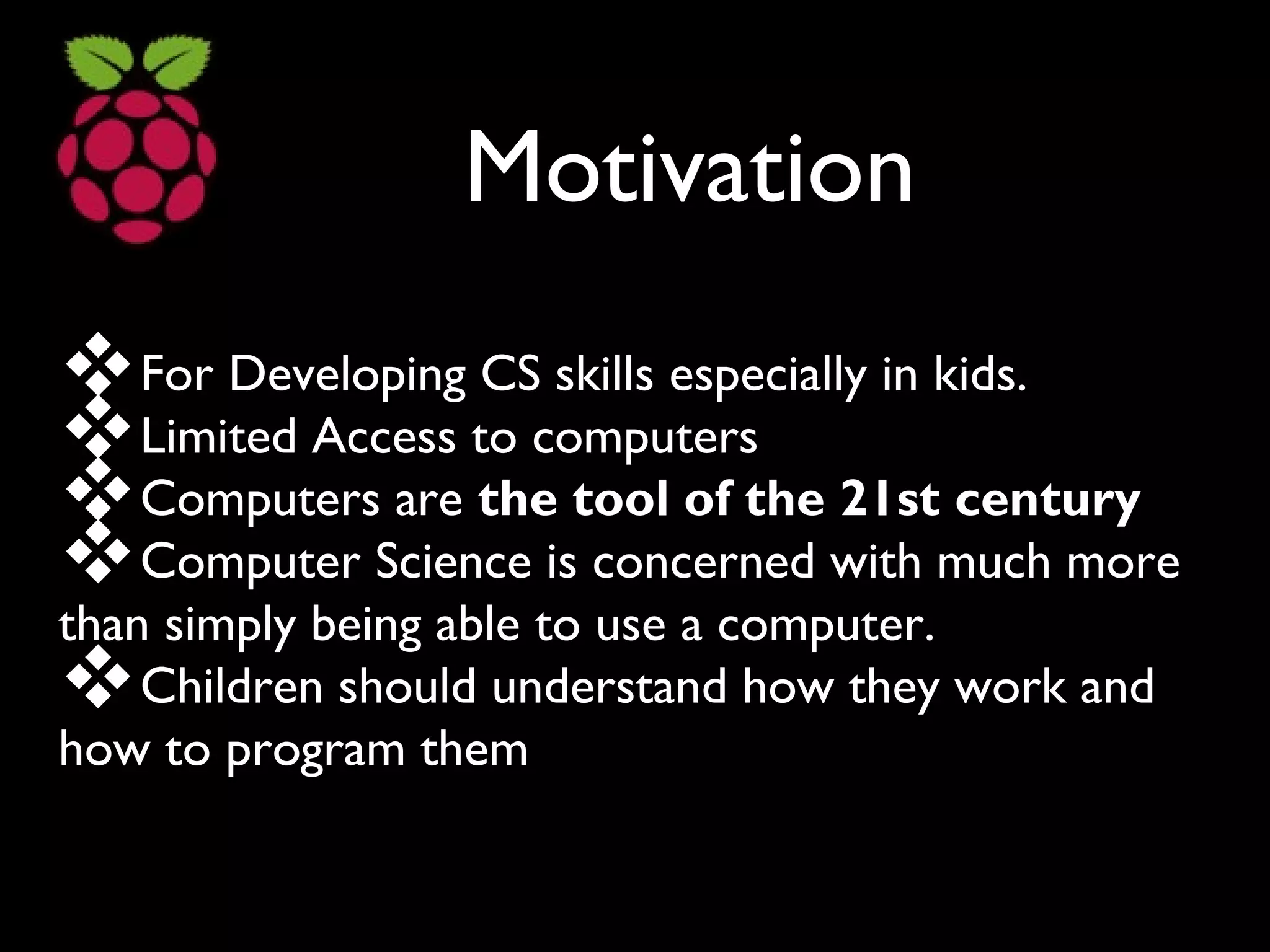 Motivation
For Developing CS skills especially in kids.
Limited Access to computers
Computers are the tool of the 21st century
Computer Science is concerned with much more
than simply being able to use a computer.
Children should understand how they work and
how to program them
 