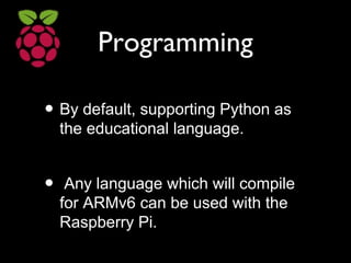 Programming
• By default, supporting Python as
the educational language.
• Any language which will compile
for ARMv6 can be used with the
Raspberry Pi.
 