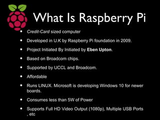 What Is Raspberry Pi
• Credit-Card sized computer
• Developed in U.K by Raspberry Pi foundation in 2009.
• Project Initiated By Initiated by Eben Upton.
• Based on Broadcom chips.
• Supported by UCCL and Broadcom.
• Affordable
• Runs LINUX. Microsoft is developing Windows 10 for newer
boards.
• Consumes less than 5W of Power
• Supports Full HD Video Output (1080p), Multiple USB Ports
, etc
 