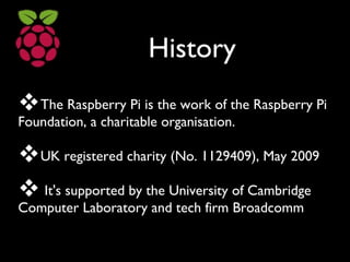 History
The Raspberry Pi is the work of the Raspberry Pi
Foundation, a charitable organisation.
UK registered charity (No. 1129409), May 2009
 It's supported by the University of Cambridge
Computer Laboratory and tech firm Broadcomm
 