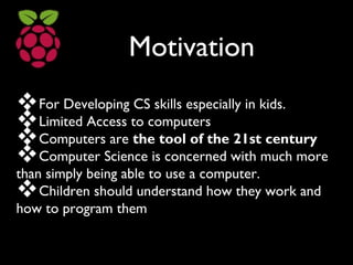 Motivation
For Developing CS skills especially in kids.
Limited Access to computers
Computers are the tool of the 21st century
Computer Science is concerned with much more
than simply being able to use a computer.
Children should understand how they work and
how to program them
 