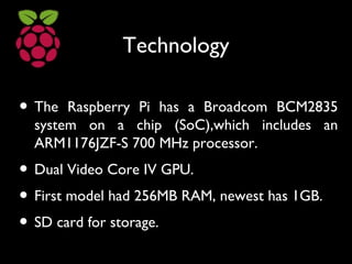 Technology
• The Raspberry Pi has a Broadcom BCM2835
system on a chip (SoC),which includes an
ARM1176JZF-S 700 MHz processor.
• Dual Video Core IV GPU.
• First model had 256MB RAM, newest has 1GB.
• SD card for storage.
 