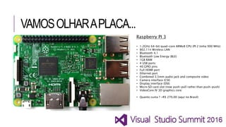 VAMOSOLHARAPLACA...
Raspberry PI 3
• 1.2GHz 64-bit quad-core ARMv8 CPU (PI 2 tinha 900 MHz)
• 802.11n Wireless LAN
• Bluetooth 4.1
• Bluetooth Low Energy (BLE)
• 1GB RAM
• 4 USB ports
• 40 GPIO pins
• Full HDMI port
• Ethernet port
• Combined 3.5mm audio jack and composite video
• Camera interface (CSI)
• Display interface (DSI)
• Micro SD card slot (now push-pull rather than push-push)
• VideoCore IV 3D graphics core
• Quanto custa ? ~R$ 270,00 (aqui no Brasil)
 