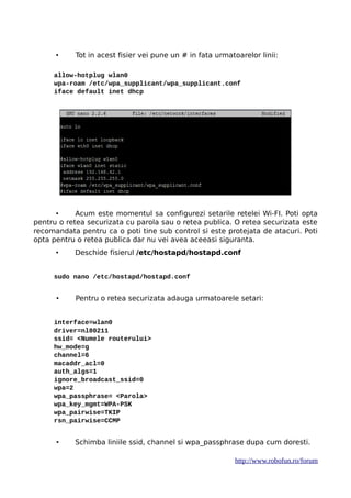 • Tot in acest fisier vei pune un # in fata urmatoarelor linii:
allow-hotplug wlan0
wpa-roam /etc/wpa_supplicant/wpa_supplicant.conf
iface default inet dhcp
• Acum este momentul sa configurezi setarile retelei Wi-FI. Poti opta
pentru o retea securizata cu parola sau o retea publica. O retea securizata este
recomandata pentru ca o poti tine sub control si este protejata de atacuri. Poti
opta pentru o retea publica dar nu vei avea aceeasi siguranta.
• Deschide fisierul /etc/hostapd/hostapd.conf
sudo nano /etc/hostapd/hostapd.conf
• Pentru o retea securizata adauga urmatoarele setari:
interface=wlan0
driver=nl80211
ssid= <Numele routerului>
hw_mode=g
channel=6
macaddr_acl=0
auth_algs=1
ignore_broadcast_ssid=0
wpa=2
wpa_passphrase= <Parola>
wpa_key_mgmt=WPA-PSK
wpa_pairwise=TKIP
rsn_pairwise=CCMP
• Schimba liniile ssid, channel si wpa_passphrase dupa cum doresti.
http://www.robofun.ro/forum
 