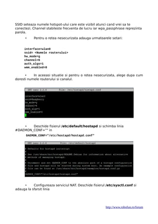 SSID seteaza numele hotspot-ului care este vizibil atunci cand vrei sa te
conectezi. Channel stabileste frecventa de lucru iar wpa_passphrase reprezinta
parola.
• Pentru o retea nesecurizata adauga urmatoarele setari:
interface=wlan0
ssid= <Numele routerului>
hw_mode=g
channel=6
auth_algs=1
wmm_enabled=0
• In aceeasi situatie si pentru o retea nesecurizata, alege dupa cum
doresti numele routerului si canalul.
• Deschide fisierul /etc/default/hostapd si schimba linia
#DAEMON_CONF="" in
DAEMON_CONF="/etc/hostapd/hostapd.conf"
• Configureaza serviciul NAT. Deschide fisierul /etc/sysctl.conf si
adauga la sfarsit linia
http://www.robofun.ro/forum
 