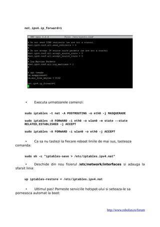 net.ipv4.ip_forward=1
• Executa urmatoarele comenzi:
sudo iptables -t nat -A POSTROUTING -o eth0 -j MASQUERADE
sudo iptables -A FORWARD -i eth0 -o wlan0 -m state --state
RELATED,ESTABLISHED -j ACCEPT
sudo iptables -A FORWARD -i wlan0 -o eth0 -j ACCEPT
• Ca sa nu tastezi la fiecare reboot liniile de mai sus, tasteaza
comanda:
sudo sh -c "iptables-save > /etc/iptables.ipv4.nat"
• Deschide din nou fisierul /etc/network/interfaces si adauga la
sfarsit linia:
up iptables-restore < /etc/iptables.ipv4.nat
• Ultimul pas! Porneste serviciile hotspot-ului si seteaza-le sa
porneasca automat la boot:
http://www.robofun.ro/forum
 