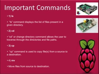 Important Commands
1) ls
“ls” command displays the list of files present in a
given directory.
2) cd
“cd” or change directory command allows the user to
traverse through the directories and file paths.
3) cp
“cp” command is used to copy file(s) from a source to
a destination.
4) mv
Move files from source to destination.
 