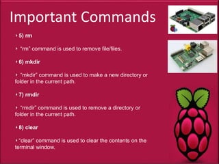 Important Commands
5) rm
“rm” command is used to remove file/files.
6) mkdir
“mkdir” command is used to make a new directory or
folder in the current path.
7) rmdir
“rmdir” command is used to remove a directory or
folder in the current path.
8) clear
“clear” command is used to clear the contents on the
terminal window.
 