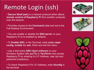 Remote Login (ssh)
Secure Shell (ssh) is a network protocol which allows
remote control of Raspberry Pi from another computer
over the network.
Provides access to the Command Line and not to the
Full Desktop Environment.
You can enable or disable the SSH server on your
Raspberry Pi (it is enabled by default).
To Enable SSH, in the Terminal, enter sudo raspi-
config, enable the ssh, finish and exit the menu.
Use a third-party SSH client software on your
Windows System (like puTTy or TeraTerm) and access
Raspberry Pi by entering it’s I.P. Address, user (pi) and
password (raspberry).
To check Raspberry Pi’s I.P. Address, enter ifconfig in
the terminal.
 